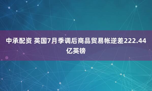 中承配资 英国7月季调后商品贸易帐逆差222.44亿英镑