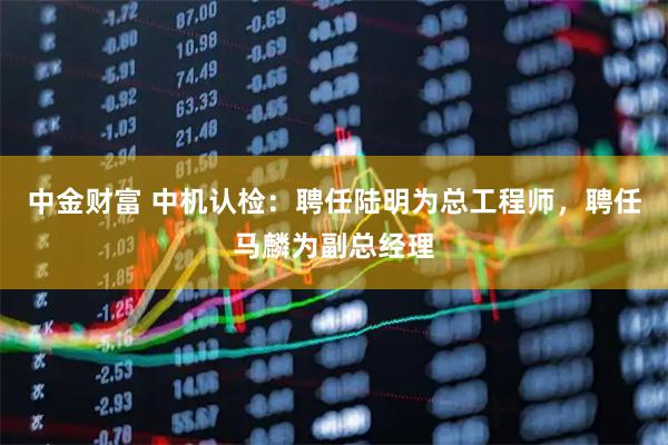 中金财富 中机认检：聘任陆明为总工程师，聘任马麟为副总经理