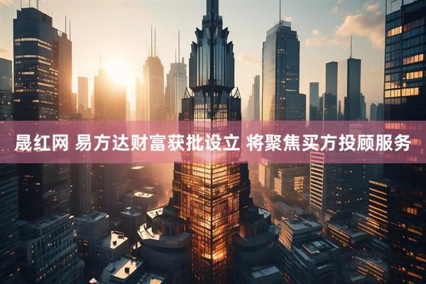 晟红网 易方达财富获批设立 将聚焦买方投顾服务
