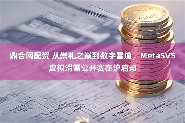 鼎合网配资 从崇礼之巅到数字雪道，MetaSVS虚拟滑雪公开赛在沪启动