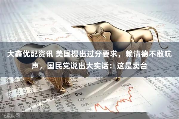 大鑫优配资讯 美国提出过分要求，赖清德不敢吭声，国民党说出大实话：这是卖台