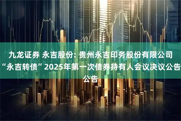 九龙证券 永吉股份: 贵州永吉印务股份有限公司“永吉转债”2025年第一次债券持有人会议决议公告