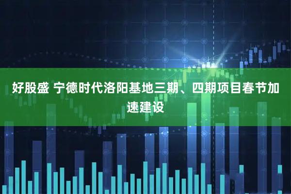 好股盛 宁德时代洛阳基地三期、四期项目春节加速建设