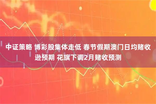 中证策略 博彩股集体走低 春节假期澳门日均赌收逊预期 花旗下调2月赌收预测
