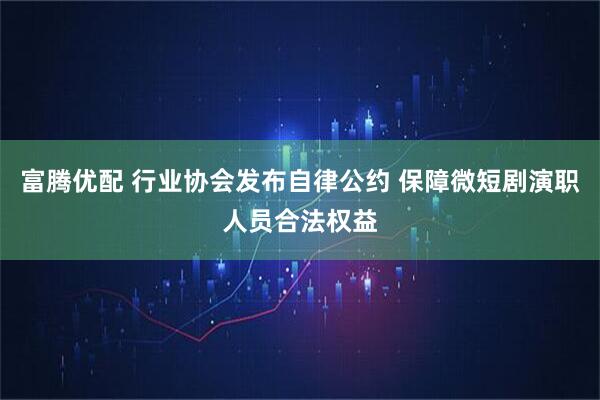 富腾优配 行业协会发布自律公约 保障微短剧演职人员合法权益