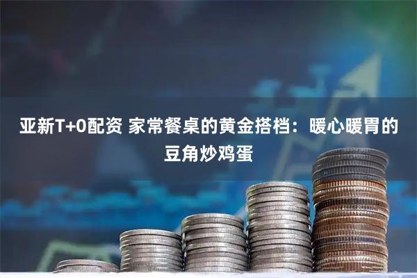 亚新T+0配资 家常餐桌的黄金搭档：暖心暖胃的豆角炒鸡蛋