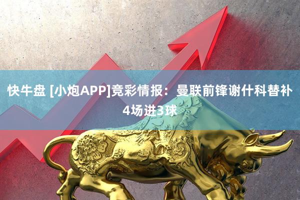 快牛盘 [小炮APP]竞彩情报：曼联前锋谢什科替补4场进3球