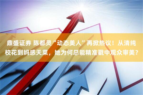 鼎盛证券 陈都灵“动态美人”再掀热议!从清纯校花到妈感天菜,她为何总能精准戳中观众审美?