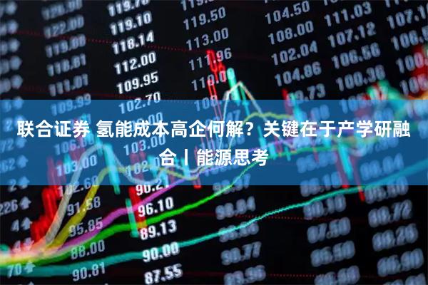 联合证券 氢能成本高企何解？关键在于产学研融合丨能源思考
