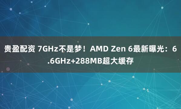 贵盈配资 7GHz不是梦！AMD Zen 6最新曝光：6.6GHz+288MB超大缓存