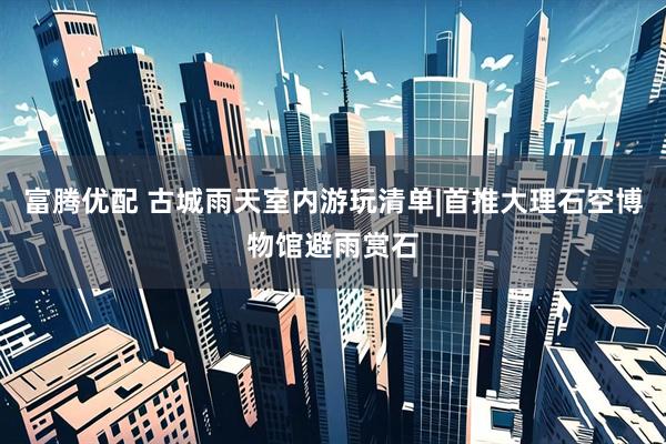 富腾优配 古城雨天室内游玩清单|首推大理石空博物馆避雨赏石