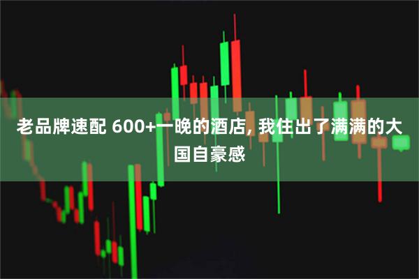 老品牌速配 600+一晚的酒店, 我住出了满满的大国自豪感